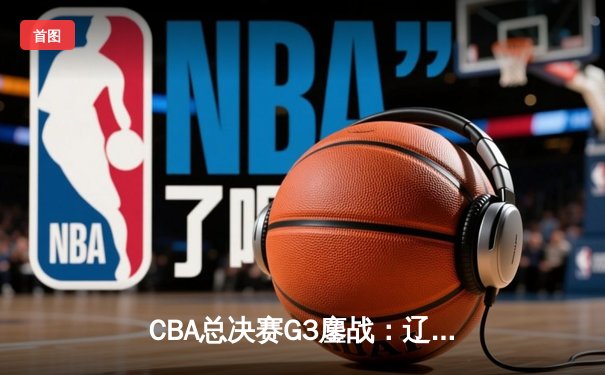 CBA总决赛G3鏖战：辽宁本钢加时逆转广东东莞大益，总比分2-1夺赛点