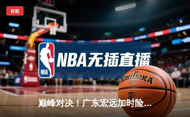 巅峰对决！广东宏远加时险胜辽宁本钢 CBA半决赛上演史诗级逆转