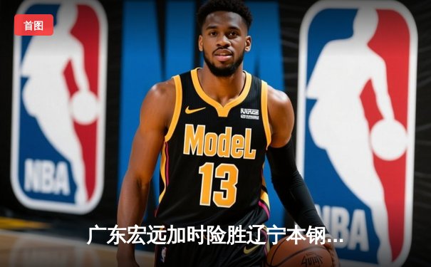 广东宏远加时险胜辽宁本钢 CBA总决赛上演史诗级对决