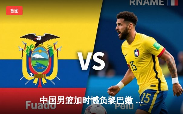 中国男篮加时憾负黎巴嫩 周琦22分21篮板难救主