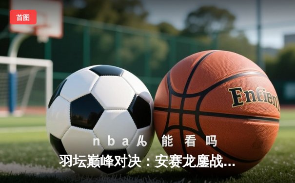 羽坛巅峰对决：安赛龙鏖战三局险胜金廷 丹麦公开赛成功卫冕