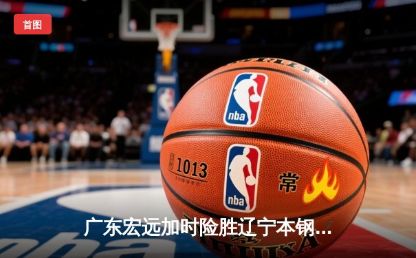 广东宏远加时险胜辽宁本钢 胡明轩30分导演惊天逆转